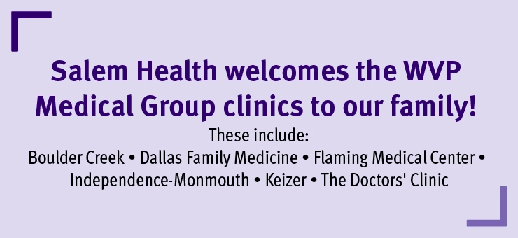 SalemHealthwelcomestheWVPMedicalGroupclinicstoourfamilyTheseincludeBoulderCreekDallasFamilyMedicineFlamingMedicalCenterIndependence-MonmouthKeizerandTheDoctorsClinic